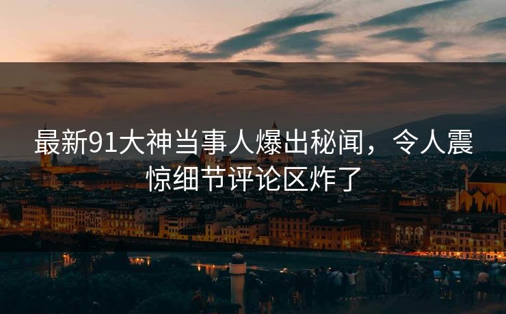 最新91大神当事人爆出秘闻，令人震惊细节评论区炸了