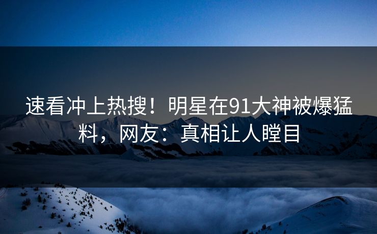 速看冲上热搜！明星在91大神被爆猛料，网友：真相让人瞠目