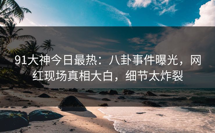 91大神今日最热：八卦事件曝光，网红现场真相大白，细节太炸裂