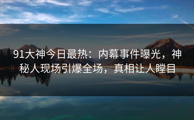 91大神今日最热：内幕事件曝光，神秘人现场引爆全场，真相让人瞠目