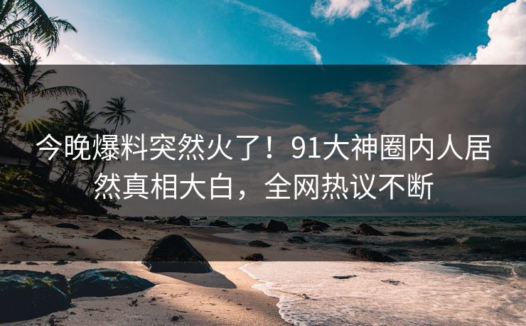 今晚爆料突然火了！91大神圈内人居然真相大白，全网热议不断