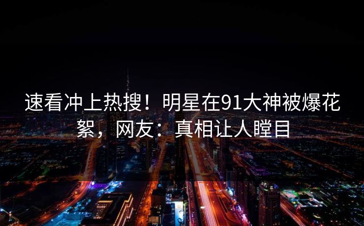 速看冲上热搜！明星在91大神被爆花絮，网友：真相让人瞠目