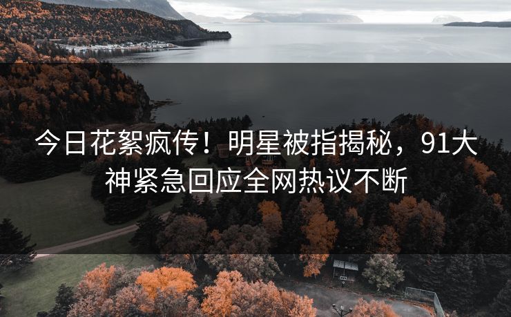今日花絮疯传！明星被指揭秘，91大神紧急回应全网热议不断