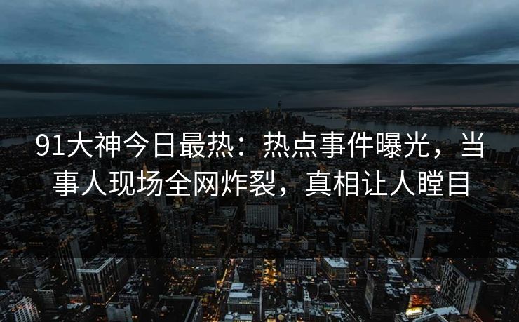 91大神今日最热：热点事件曝光，当事人现场全网炸裂，真相让人瞠目
