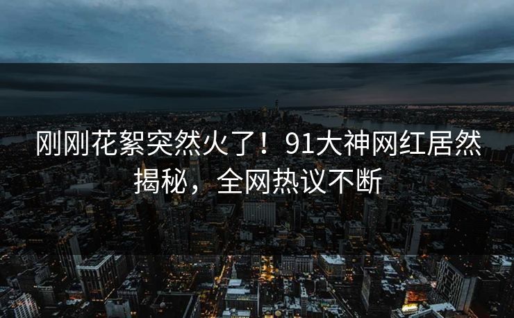 刚刚花絮突然火了！91大神网红居然揭秘，全网热议不断