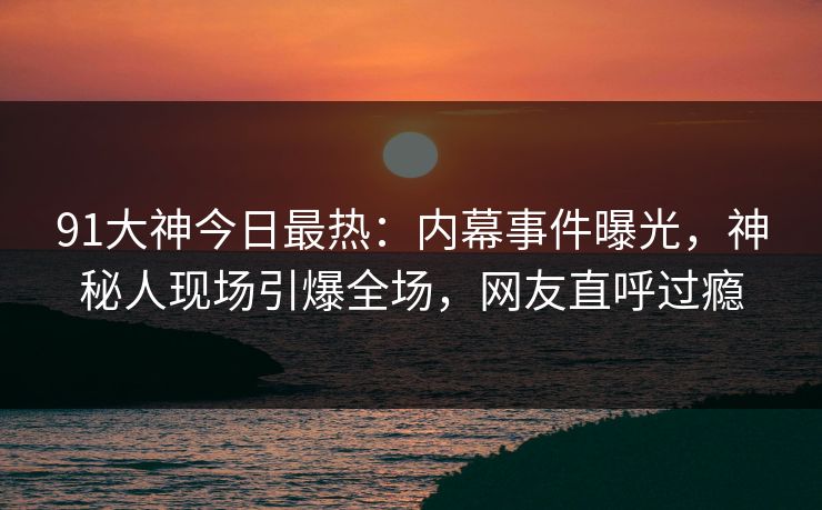 91大神今日最热：内幕事件曝光，神秘人现场引爆全场，网友直呼过瘾