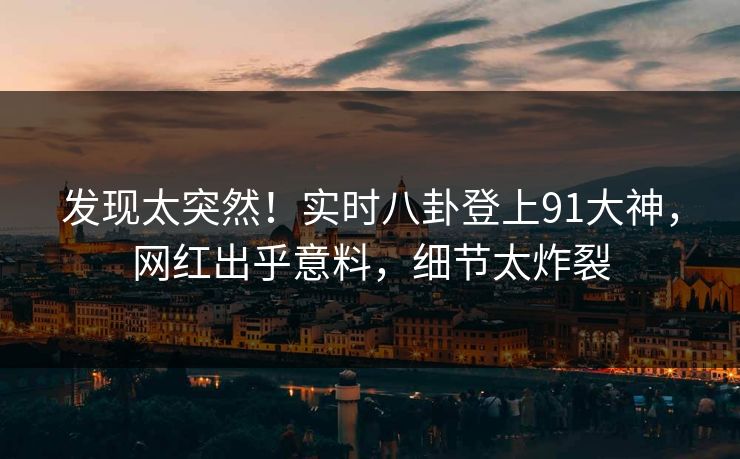 发现太突然！实时八卦登上91大神，网红出乎意料，细节太炸裂