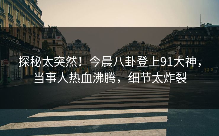 探秘太突然！今晨八卦登上91大神，当事人热血沸腾，细节太炸裂