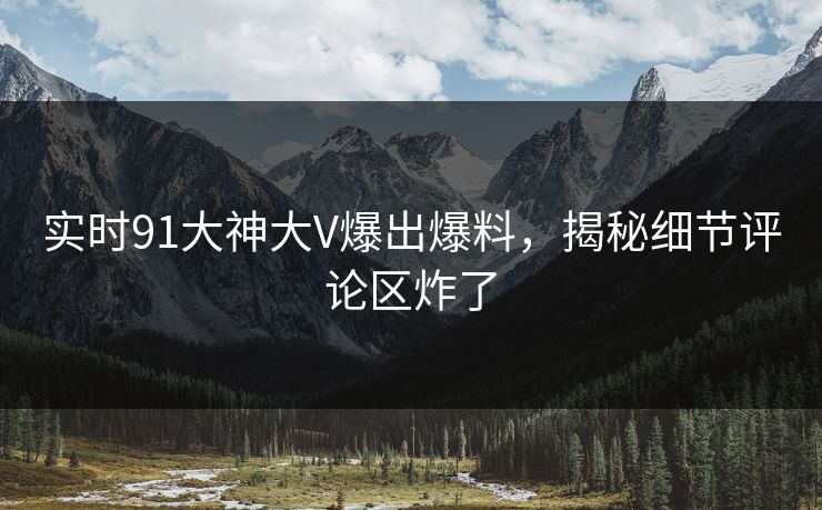 实时91大神大V爆出爆料，揭秘细节评论区炸了