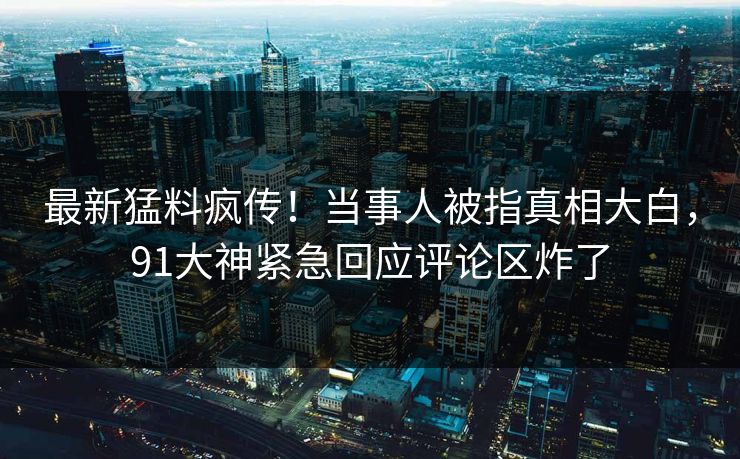最新猛料疯传！当事人被指真相大白，91大神紧急回应评论区炸了