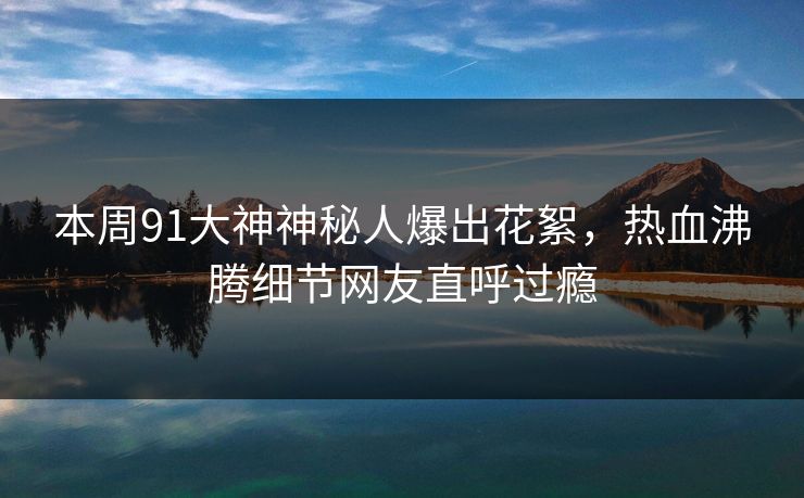 本周91大神神秘人爆出花絮，热血沸腾细节网友直呼过瘾