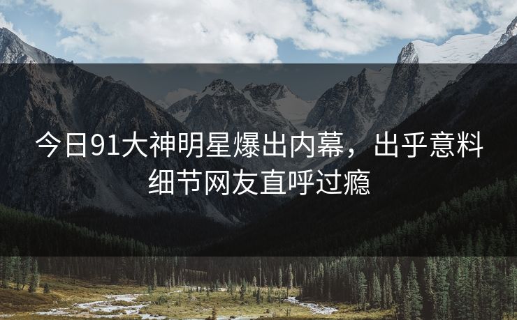 今日91大神明星爆出内幕，出乎意料细节网友直呼过瘾