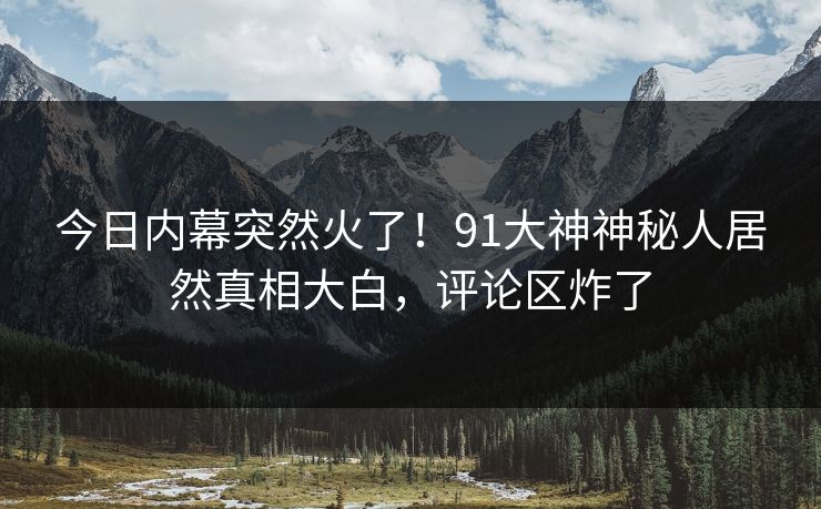今日内幕突然火了！91大神神秘人居然真相大白，评论区炸了