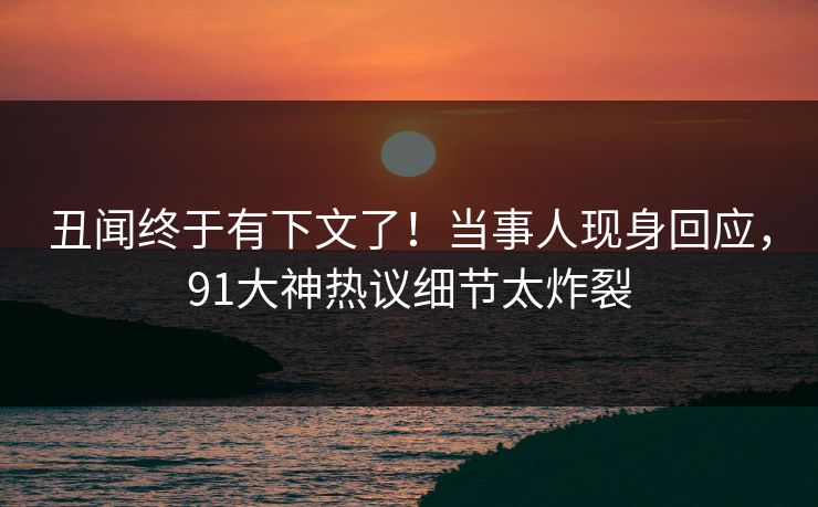 丑闻终于有下文了！当事人现身回应，91大神热议细节太炸裂