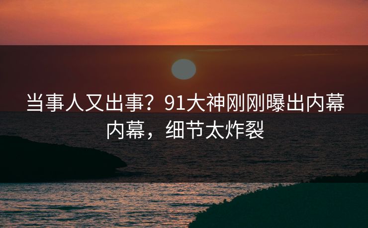 当事人又出事？91大神刚刚曝出内幕内幕，细节太炸裂
