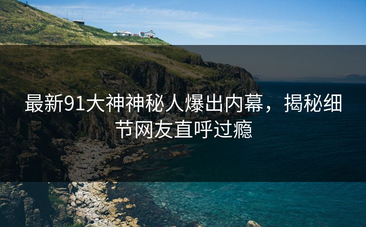 最新91大神神秘人爆出内幕，揭秘细节网友直呼过瘾