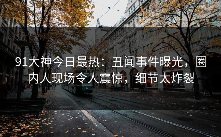 91大神今日最热：丑闻事件曝光，圈内人现场令人震惊，细节太炸裂