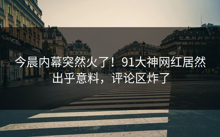 今晨内幕突然火了！91大神网红居然出乎意料，评论区炸了