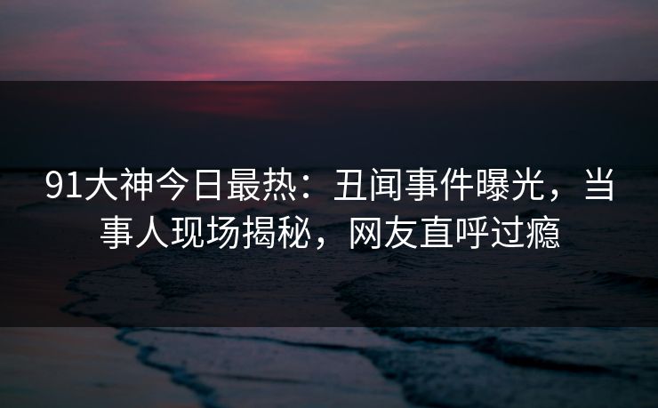 91大神今日最热：丑闻事件曝光，当事人现场揭秘，网友直呼过瘾