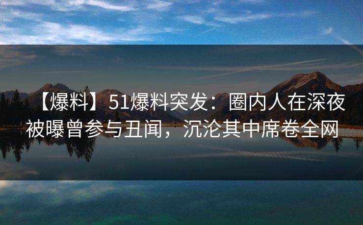 【爆料】51爆料突发：圈内人在深夜被曝曾参与丑闻，沉沦其中席卷全网