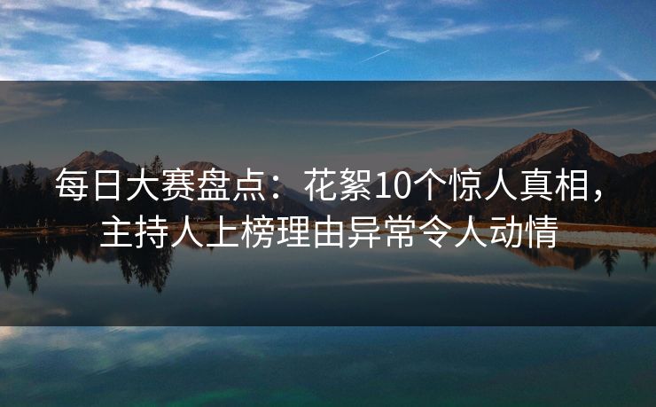 每日大赛盘点：花絮10个惊人真相，主持人上榜理由异常令人动情