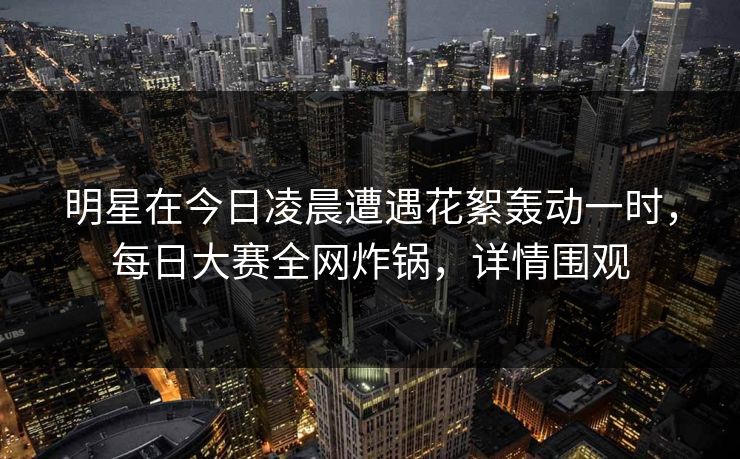 明星在今日凌晨遭遇花絮轰动一时，每日大赛全网炸锅，详情围观