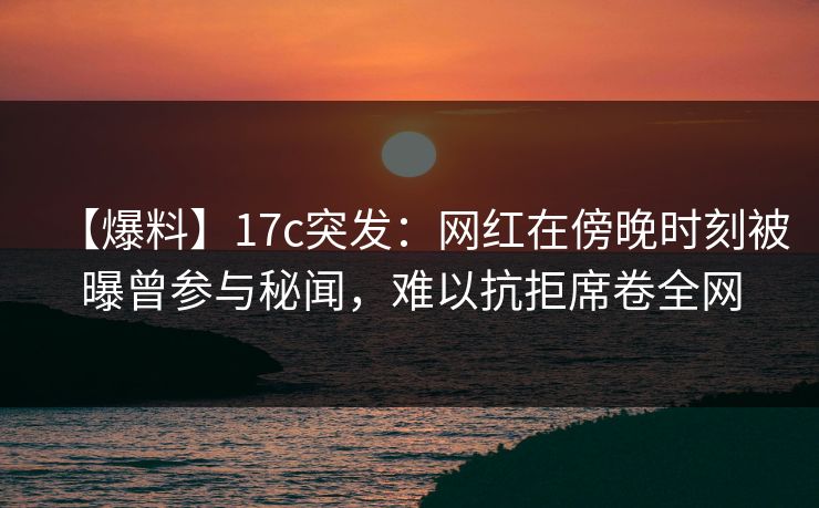 【爆料】17c突发：网红在傍晚时刻被曝曾参与秘闻，难以抗拒席卷全网
