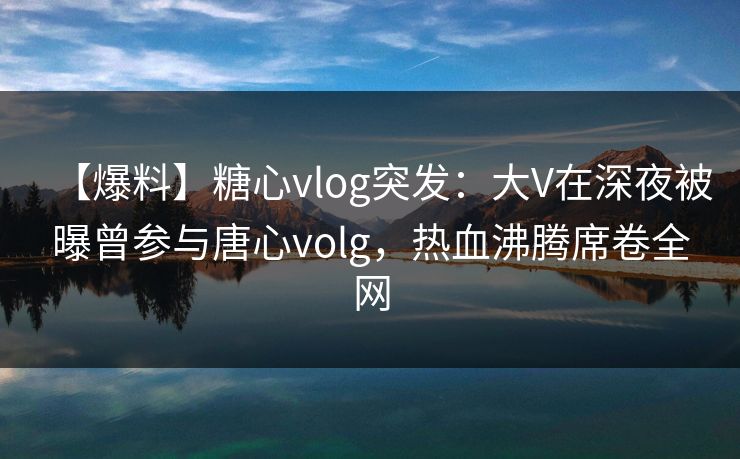 【爆料】糖心vlog突发：大V在深夜被曝曾参与唐心volg，热血沸腾席卷全网