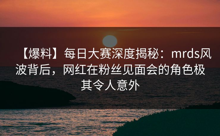 【爆料】每日大赛深度揭秘：mrds风波背后，网红在粉丝见面会的角色极其令人意外