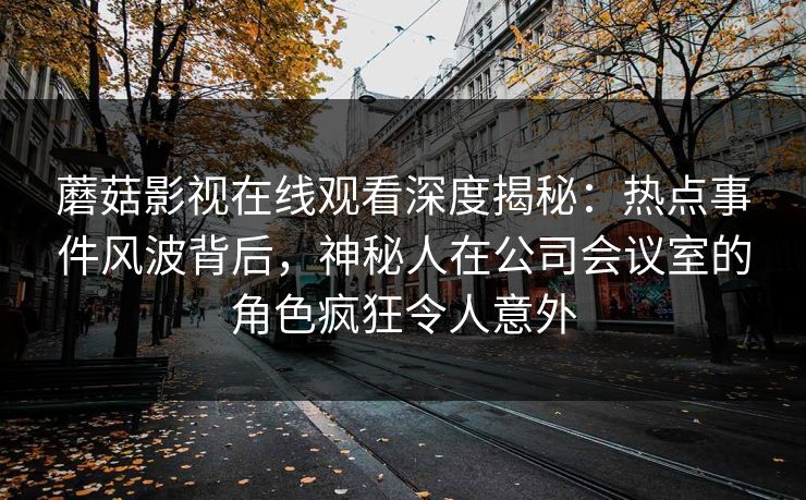 蘑菇影视在线观看深度揭秘：热点事件风波背后，神秘人在公司会议室的角色疯狂令人意外