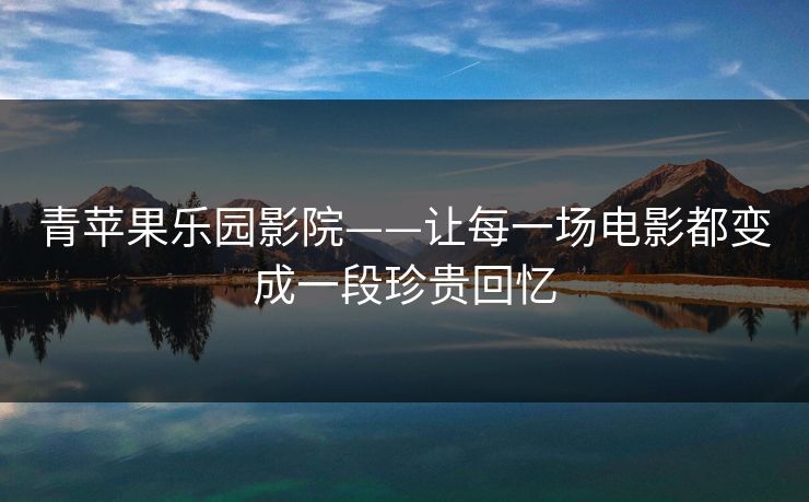 青苹果乐园影院——让每一场电影都变成一段珍贵回忆