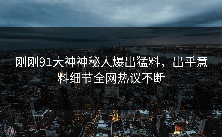 刚刚91大神神秘人爆出猛料,出乎意料细节全网热议不断