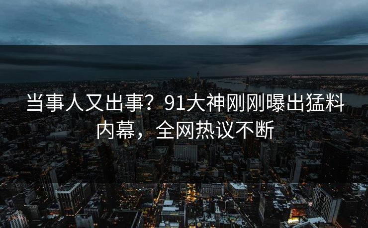 当事人又出事？91大神刚刚曝出猛料内幕，全网热议不断