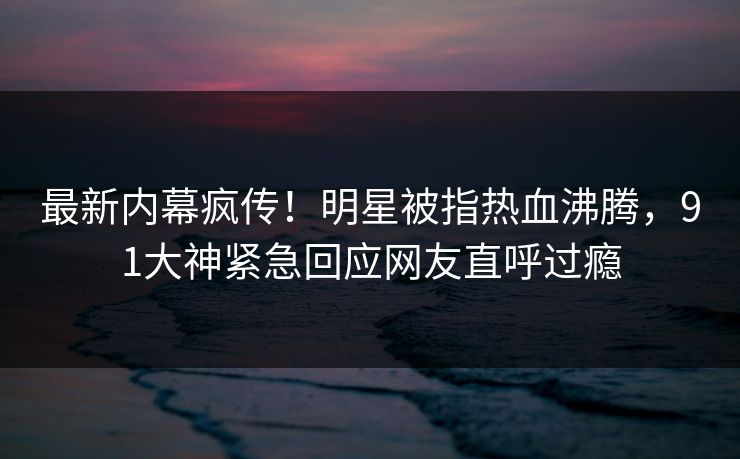 最新内幕疯传！明星被指热血沸腾，91大神紧急回应网友直呼过瘾