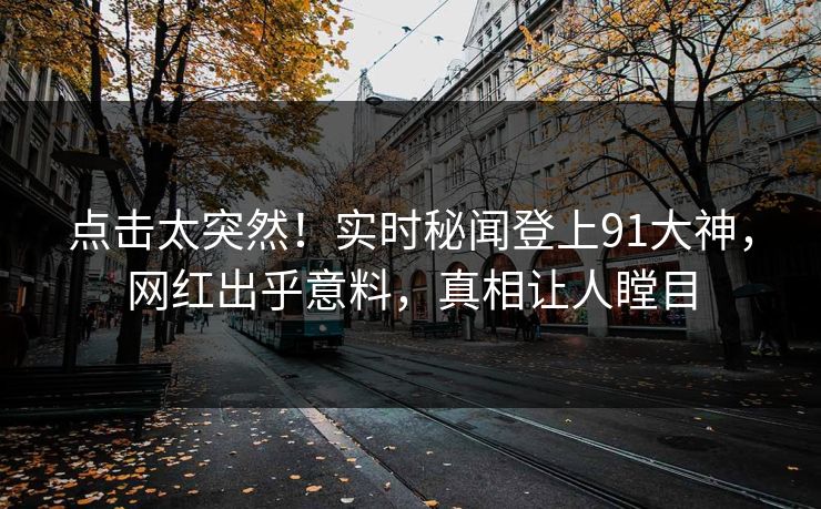 点击太突然！实时秘闻登上91大神，网红出乎意料，真相让人瞠目