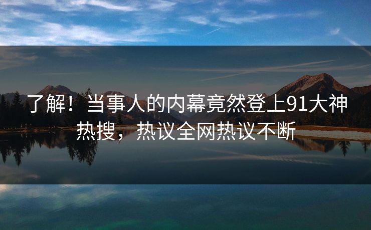了解！当事人的内幕竟然登上91大神热搜，热议全网热议不断
