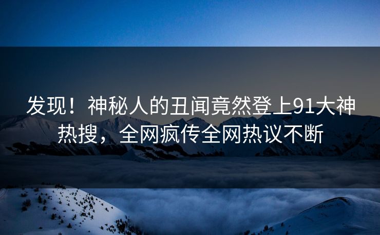 发现！神秘人的丑闻竟然登上91大神热搜，全网疯传全网热议不断