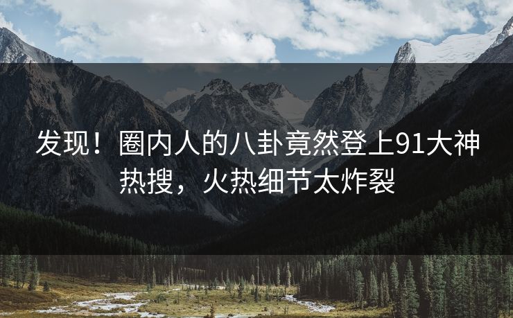 发现！圈内人的八卦竟然登上91大神热搜，火热细节太炸裂