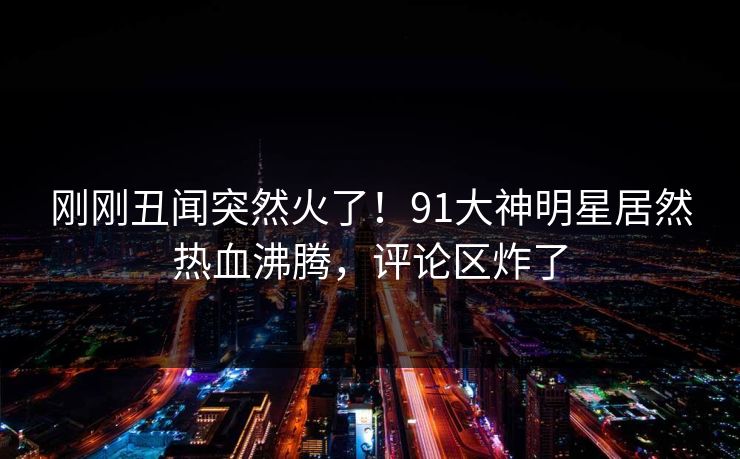 刚刚丑闻突然火了！91大神明星居然热血沸腾，评论区炸了