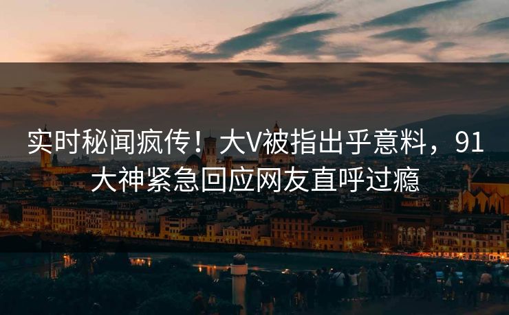 实时秘闻疯传!大V被指出乎意料,91大神紧急回应网友直呼过瘾