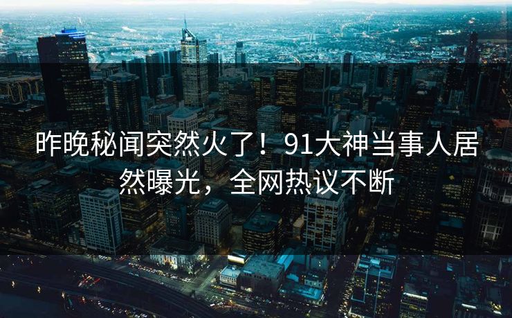 昨晚秘闻突然火了!91大神当事人居然曝光,全网热议不断