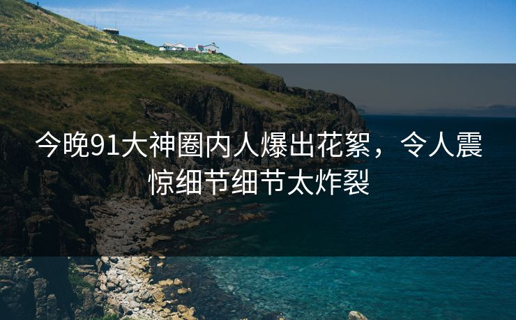 今晚91大神圈内人爆出花絮,令人震惊细节细节太炸裂