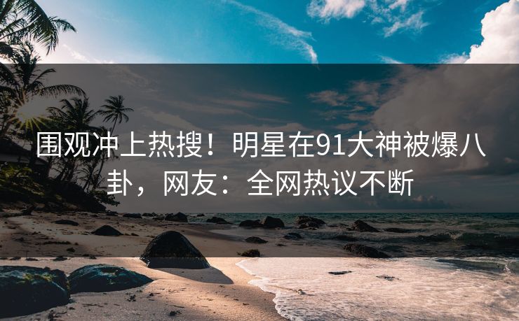 围观冲上热搜!明星在91大神被爆八卦,网友:全网热议不断