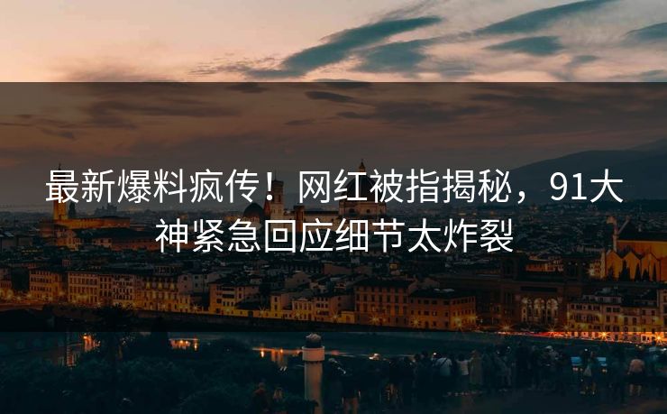最新爆料疯传!网红被指揭秘,91大神紧急回应细节太炸裂