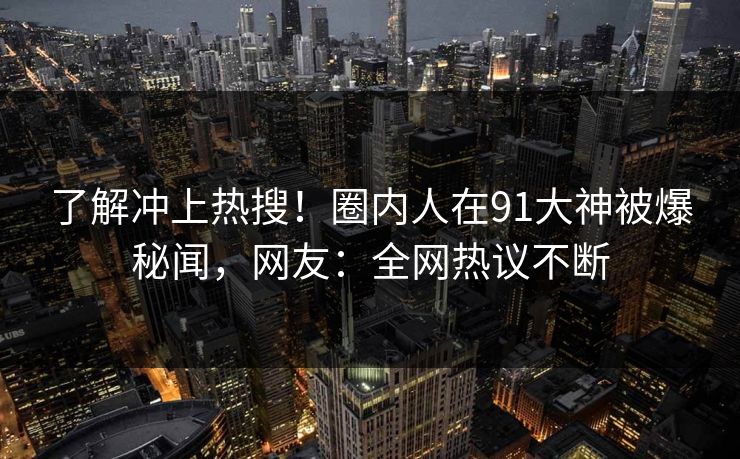 了解冲上热搜!圈内人在91大神被爆秘闻,网友:全网热议不断
