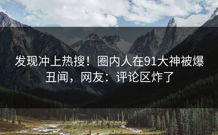 发现冲上热搜!圈内人在91大神被爆丑闻,网友:评论区炸了