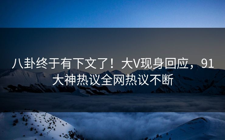 八卦终于有下文了!大V现身回应,91大神热议全网热议不断