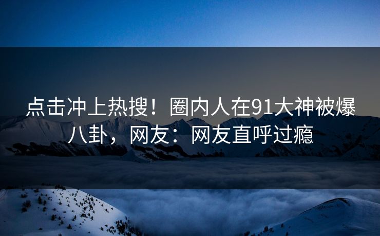 点击冲上热搜!圈内人在91大神被爆八卦,网友:网友直呼过瘾
