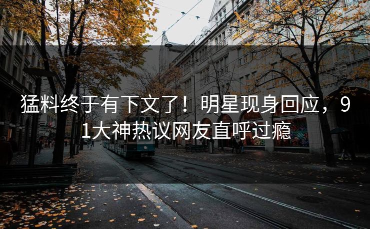 猛料终于有下文了！明星现身回应，91大神热议网友直呼过瘾