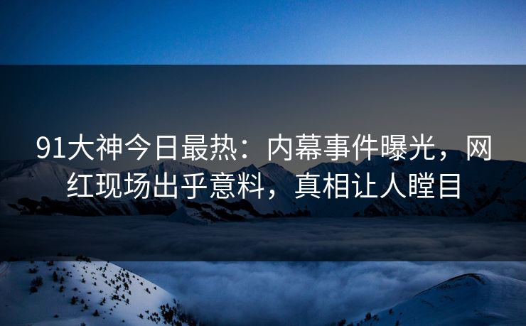 91大神今日最热：内幕事件曝光，网红现场出乎意料，真相让人瞠目